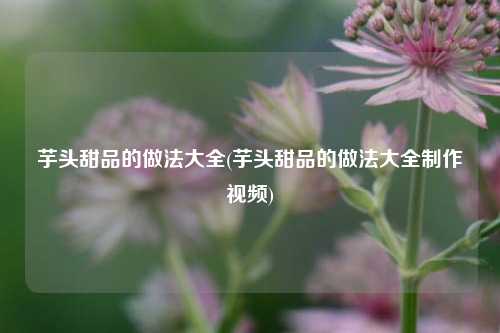芋头甜品的做法大全(芋头甜品的做法大全制作视频)